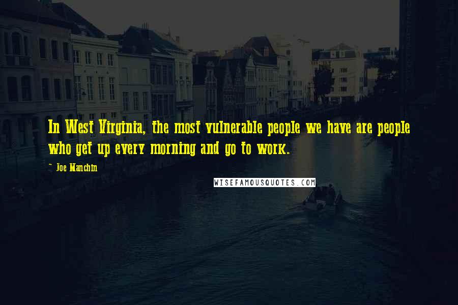 Joe Manchin Quotes: In West Virginia, the most vulnerable people we have are people who get up every morning and go to work.