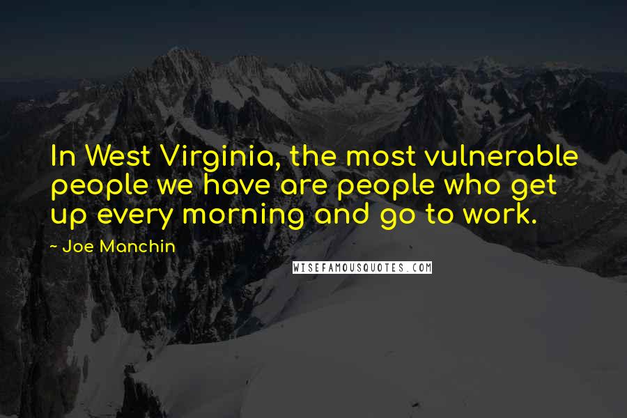 Joe Manchin Quotes: In West Virginia, the most vulnerable people we have are people who get up every morning and go to work.