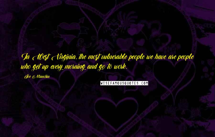 Joe Manchin Quotes: In West Virginia, the most vulnerable people we have are people who get up every morning and go to work.