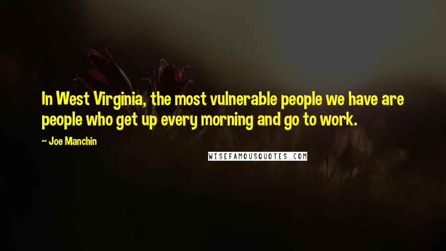 Joe Manchin Quotes: In West Virginia, the most vulnerable people we have are people who get up every morning and go to work.