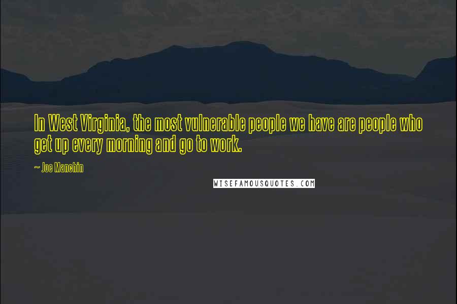 Joe Manchin Quotes: In West Virginia, the most vulnerable people we have are people who get up every morning and go to work.