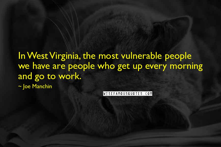 Joe Manchin Quotes: In West Virginia, the most vulnerable people we have are people who get up every morning and go to work.