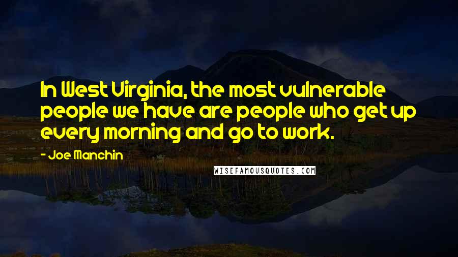 Joe Manchin Quotes: In West Virginia, the most vulnerable people we have are people who get up every morning and go to work.