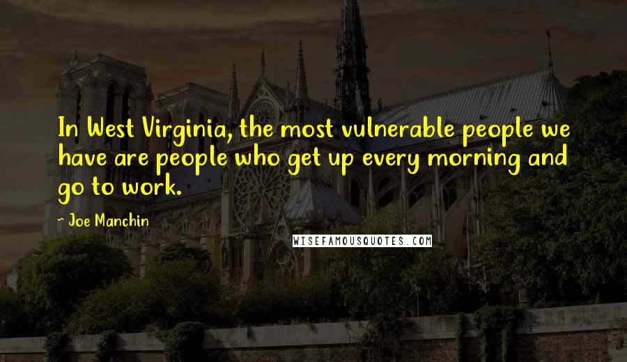 Joe Manchin Quotes: In West Virginia, the most vulnerable people we have are people who get up every morning and go to work.