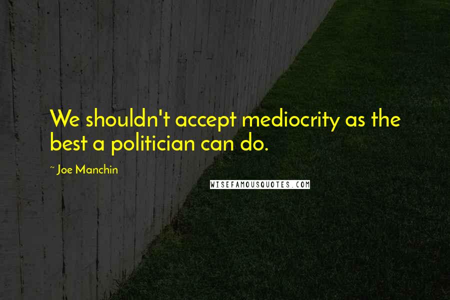 Joe Manchin Quotes: We shouldn't accept mediocrity as the best a politician can do.