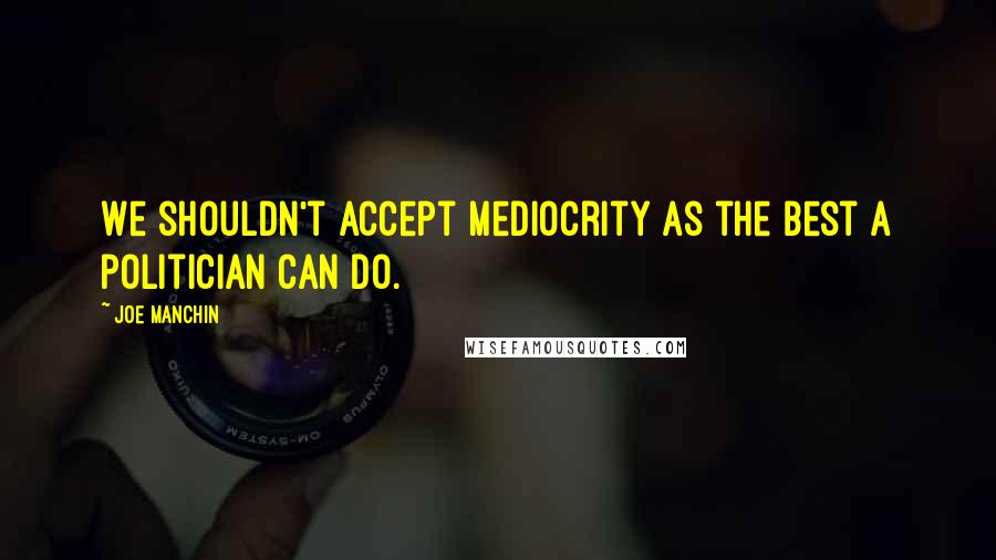 Joe Manchin Quotes: We shouldn't accept mediocrity as the best a politician can do.