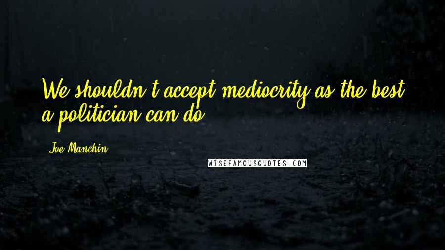 Joe Manchin Quotes: We shouldn't accept mediocrity as the best a politician can do.