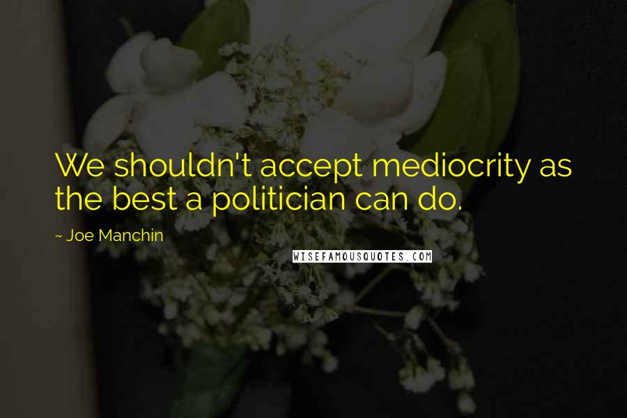 Joe Manchin Quotes: We shouldn't accept mediocrity as the best a politician can do.