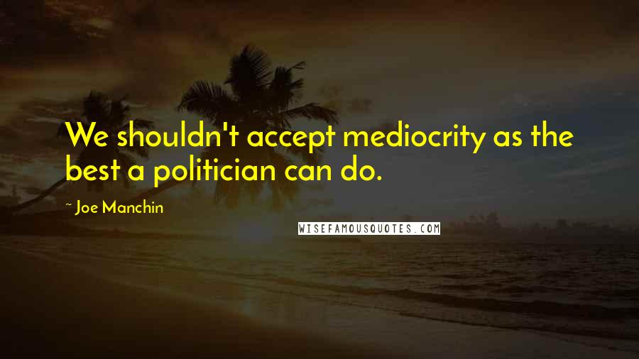 Joe Manchin Quotes: We shouldn't accept mediocrity as the best a politician can do.