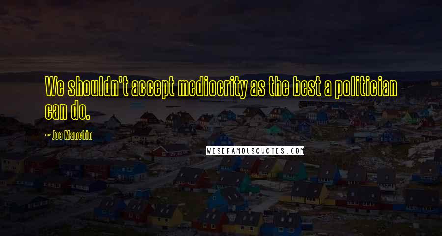 Joe Manchin Quotes: We shouldn't accept mediocrity as the best a politician can do.