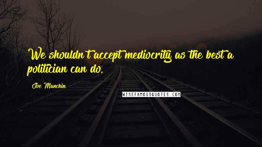 Joe Manchin Quotes: We shouldn't accept mediocrity as the best a politician can do.