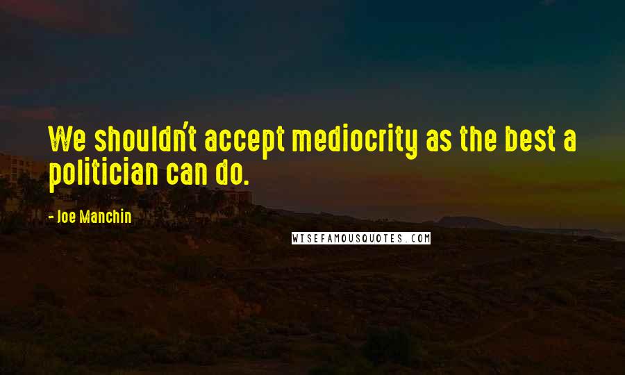 Joe Manchin Quotes: We shouldn't accept mediocrity as the best a politician can do.
