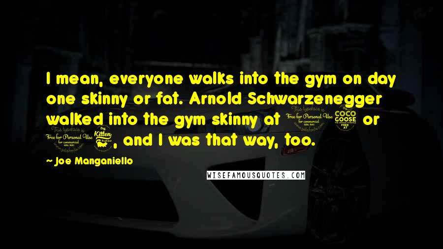 Joe Manganiello Quotes: I mean, everyone walks into the gym on day one skinny or fat. Arnold Schwarzenegger walked into the gym skinny at 15 or 16, and I was that way, too.