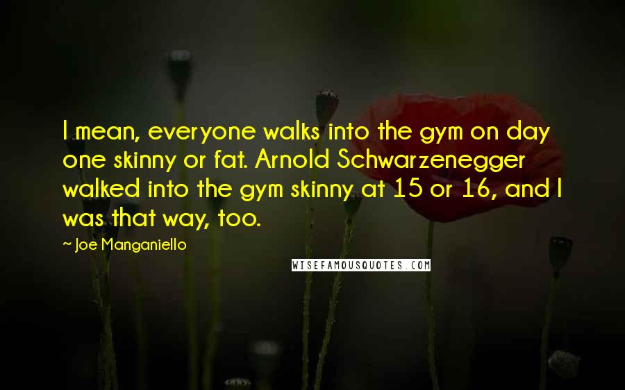 Joe Manganiello Quotes: I mean, everyone walks into the gym on day one skinny or fat. Arnold Schwarzenegger walked into the gym skinny at 15 or 16, and I was that way, too.