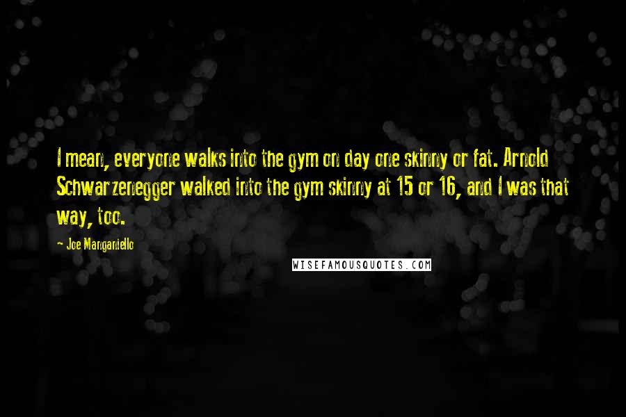 Joe Manganiello Quotes: I mean, everyone walks into the gym on day one skinny or fat. Arnold Schwarzenegger walked into the gym skinny at 15 or 16, and I was that way, too.