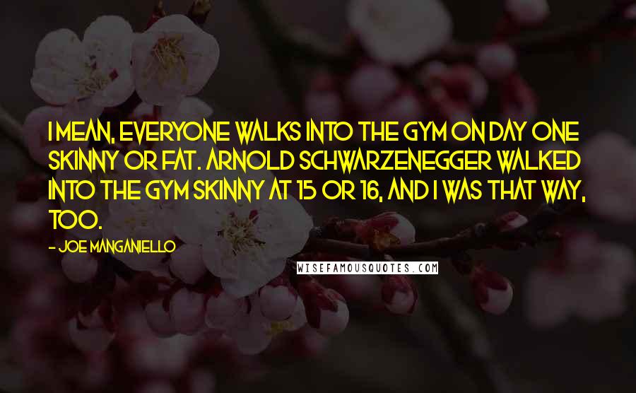 Joe Manganiello Quotes: I mean, everyone walks into the gym on day one skinny or fat. Arnold Schwarzenegger walked into the gym skinny at 15 or 16, and I was that way, too.