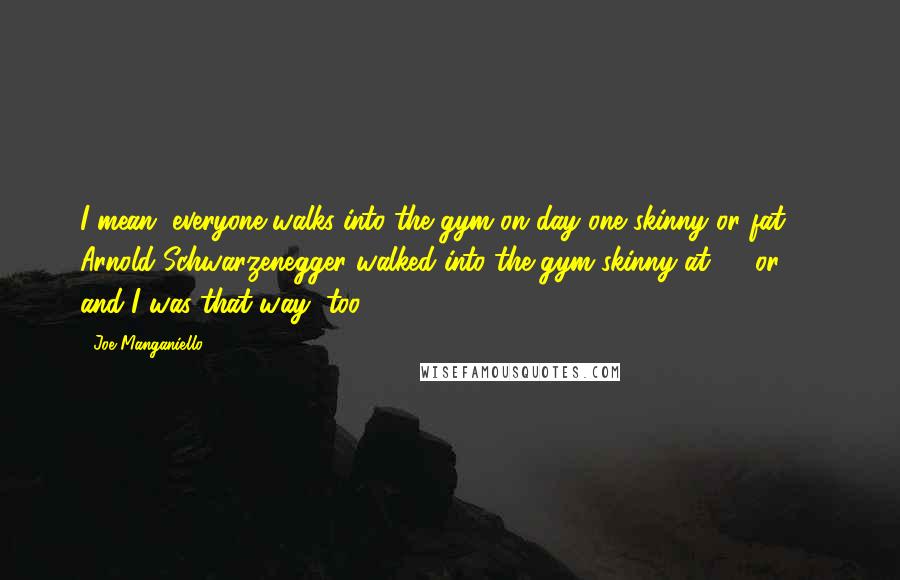 Joe Manganiello Quotes: I mean, everyone walks into the gym on day one skinny or fat. Arnold Schwarzenegger walked into the gym skinny at 15 or 16, and I was that way, too.