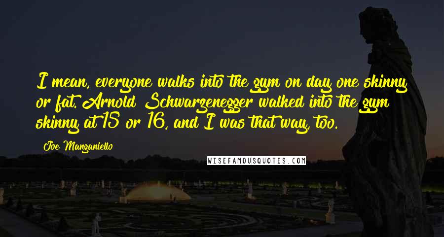 Joe Manganiello Quotes: I mean, everyone walks into the gym on day one skinny or fat. Arnold Schwarzenegger walked into the gym skinny at 15 or 16, and I was that way, too.