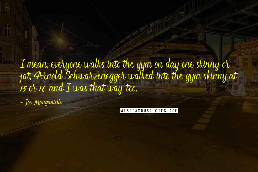 Joe Manganiello Quotes: I mean, everyone walks into the gym on day one skinny or fat. Arnold Schwarzenegger walked into the gym skinny at 15 or 16, and I was that way, too.