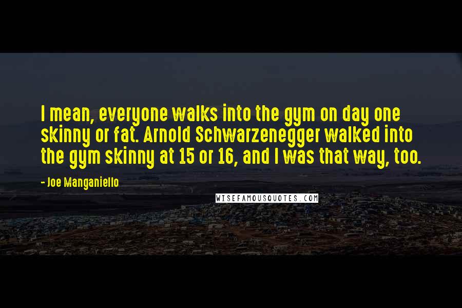 Joe Manganiello Quotes: I mean, everyone walks into the gym on day one skinny or fat. Arnold Schwarzenegger walked into the gym skinny at 15 or 16, and I was that way, too.