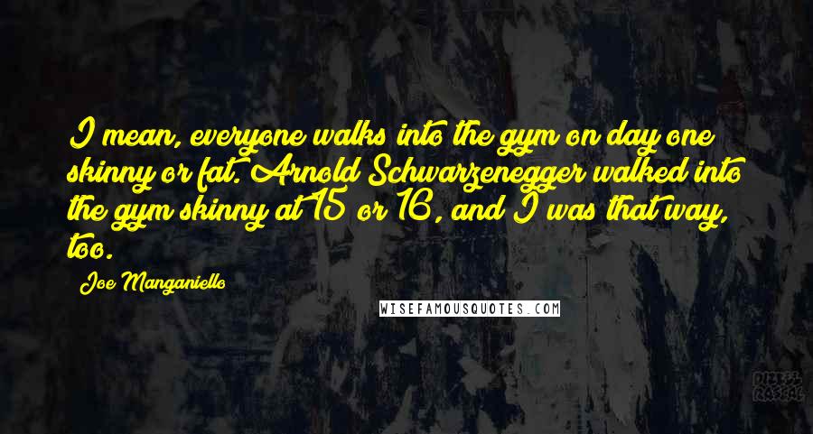 Joe Manganiello Quotes: I mean, everyone walks into the gym on day one skinny or fat. Arnold Schwarzenegger walked into the gym skinny at 15 or 16, and I was that way, too.