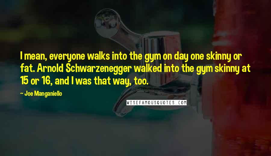 Joe Manganiello Quotes: I mean, everyone walks into the gym on day one skinny or fat. Arnold Schwarzenegger walked into the gym skinny at 15 or 16, and I was that way, too.