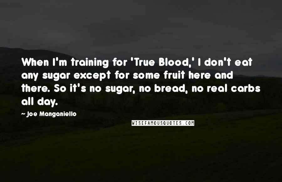 Joe Manganiello Quotes: When I'm training for 'True Blood,' I don't eat any sugar except for some fruit here and there. So it's no sugar, no bread, no real carbs all day.