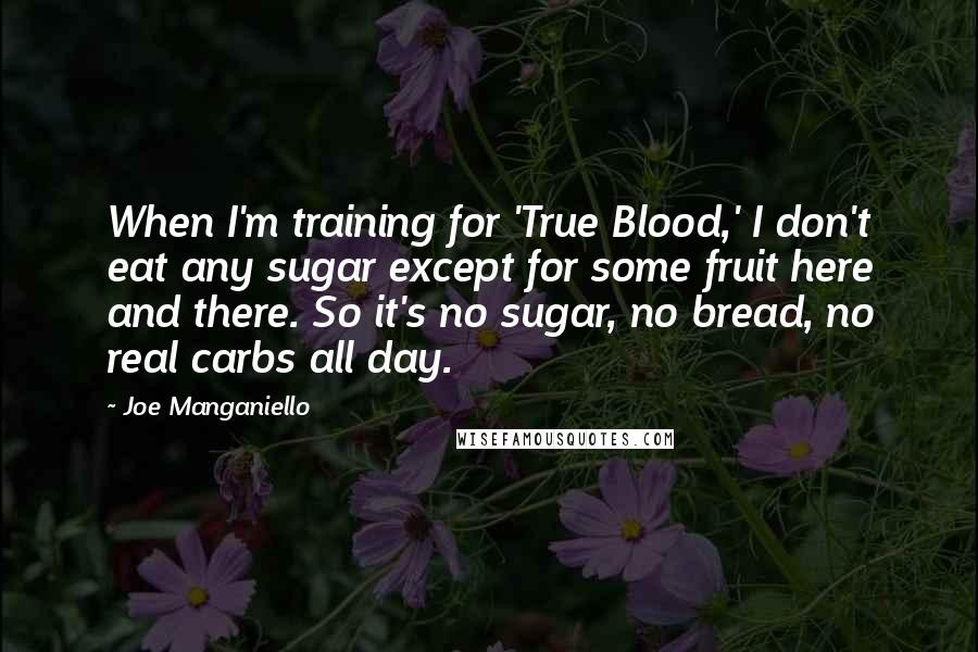 Joe Manganiello Quotes: When I'm training for 'True Blood,' I don't eat any sugar except for some fruit here and there. So it's no sugar, no bread, no real carbs all day.