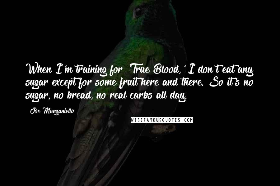 Joe Manganiello Quotes: When I'm training for 'True Blood,' I don't eat any sugar except for some fruit here and there. So it's no sugar, no bread, no real carbs all day.