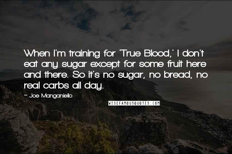 Joe Manganiello Quotes: When I'm training for 'True Blood,' I don't eat any sugar except for some fruit here and there. So it's no sugar, no bread, no real carbs all day.