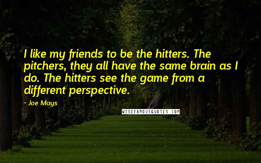 Joe Mays Quotes: I like my friends to be the hitters. The pitchers, they all have the same brain as I do. The hitters see the game from a different perspective.