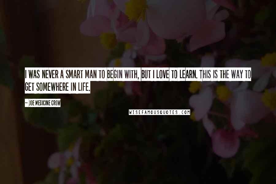 Joe Medicine Crow Quotes: I was never a smart man to begin with, but I love to learn. This is the way to get somewhere in life.