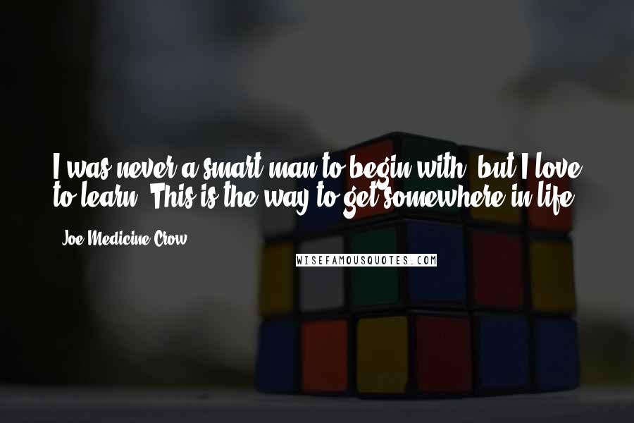 Joe Medicine Crow Quotes: I was never a smart man to begin with, but I love to learn. This is the way to get somewhere in life.