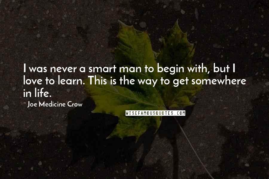 Joe Medicine Crow Quotes: I was never a smart man to begin with, but I love to learn. This is the way to get somewhere in life.