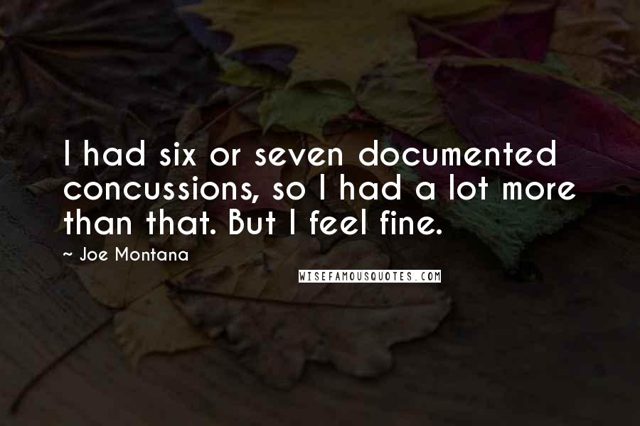 Joe Montana Quotes: I had six or seven documented concussions, so I had a lot more than that. But I feel fine.