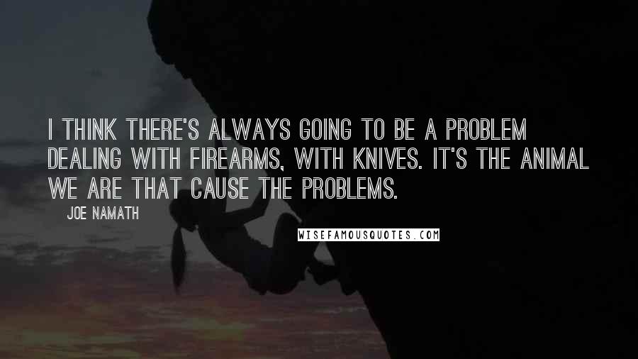 Joe Namath Quotes: I think there's always going to be a problem dealing with firearms, with knives. It's the animal we are that cause the problems.