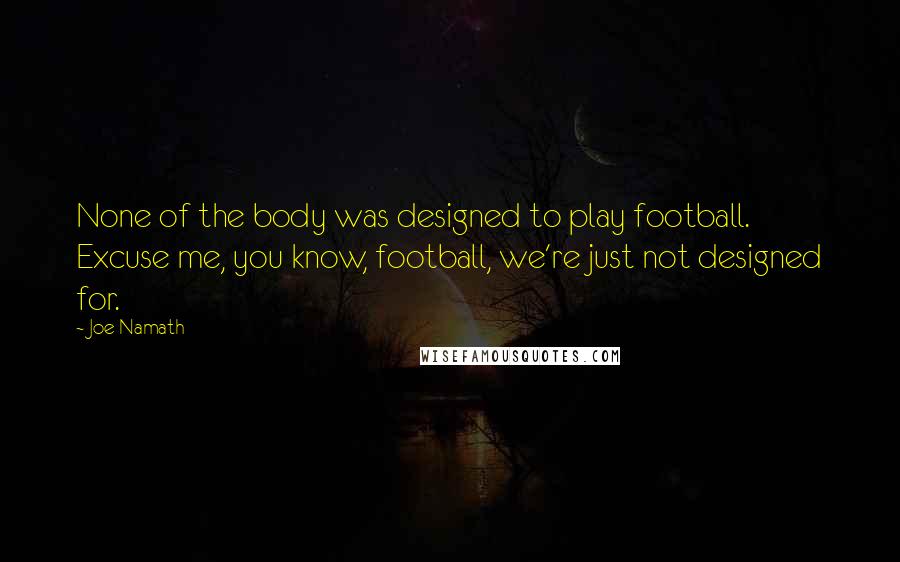 Joe Namath Quotes: None of the body was designed to play football. Excuse me, you know, football, we're just not designed for.