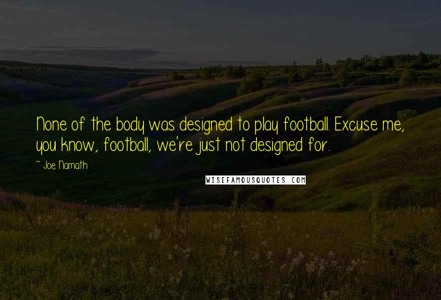 Joe Namath Quotes: None of the body was designed to play football. Excuse me, you know, football, we're just not designed for.