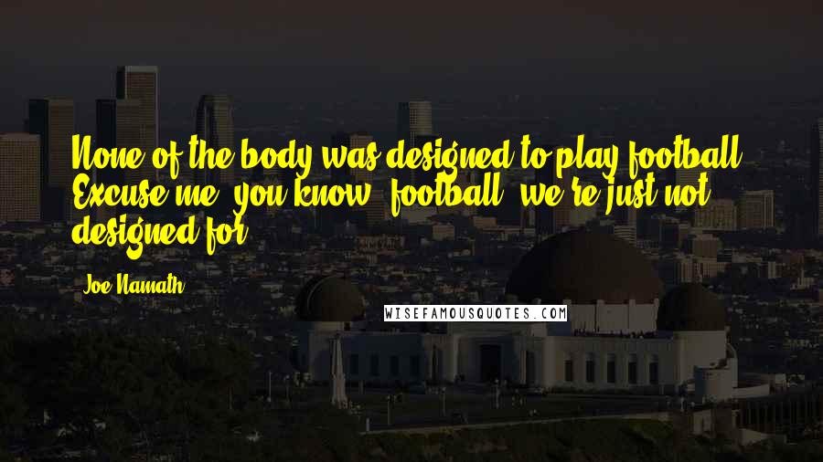 Joe Namath Quotes: None of the body was designed to play football. Excuse me, you know, football, we're just not designed for.