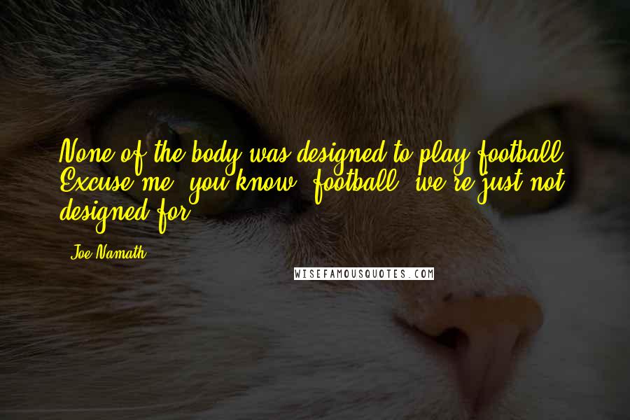 Joe Namath Quotes: None of the body was designed to play football. Excuse me, you know, football, we're just not designed for.