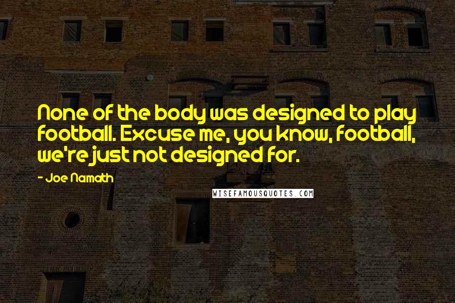 Joe Namath Quotes: None of the body was designed to play football. Excuse me, you know, football, we're just not designed for.