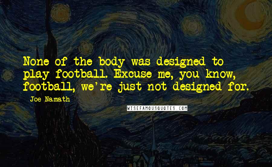 Joe Namath Quotes: None of the body was designed to play football. Excuse me, you know, football, we're just not designed for.