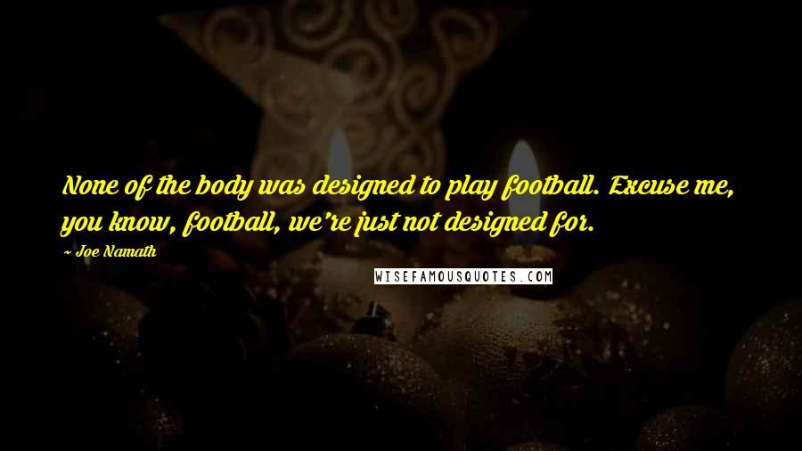 Joe Namath Quotes: None of the body was designed to play football. Excuse me, you know, football, we're just not designed for.