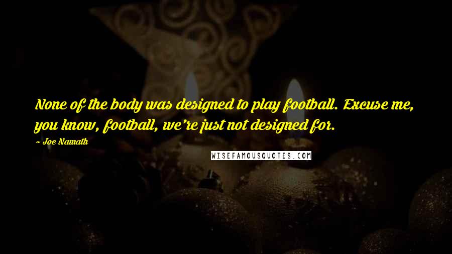 Joe Namath Quotes: None of the body was designed to play football. Excuse me, you know, football, we're just not designed for.