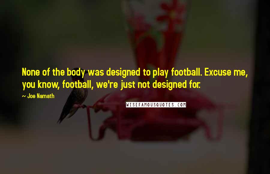 Joe Namath Quotes: None of the body was designed to play football. Excuse me, you know, football, we're just not designed for.