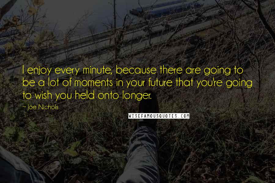 Joe Nichols Quotes: I enjoy every minute, because there are going to be a lot of moments in your future that you're going to wish you held onto longer.