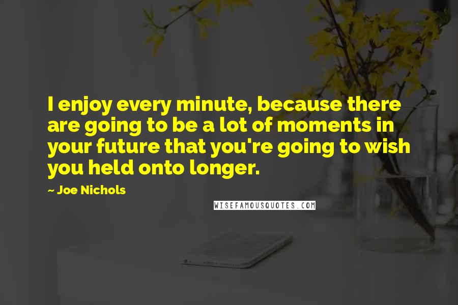 Joe Nichols Quotes: I enjoy every minute, because there are going to be a lot of moments in your future that you're going to wish you held onto longer.