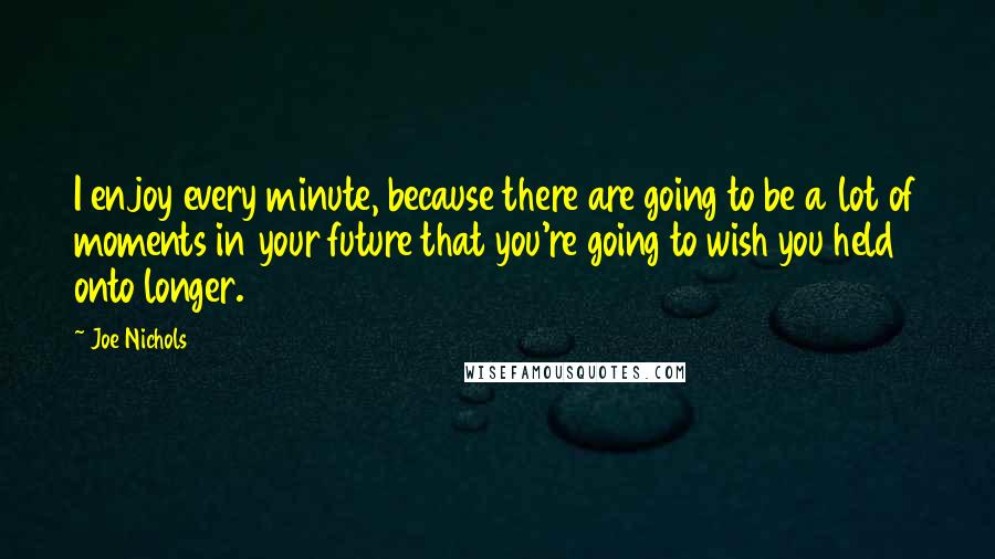 Joe Nichols Quotes: I enjoy every minute, because there are going to be a lot of moments in your future that you're going to wish you held onto longer.