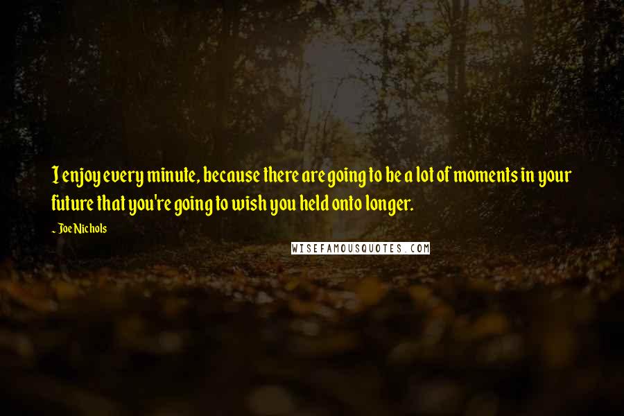 Joe Nichols Quotes: I enjoy every minute, because there are going to be a lot of moments in your future that you're going to wish you held onto longer.