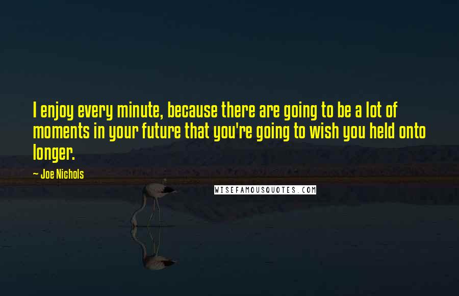 Joe Nichols Quotes: I enjoy every minute, because there are going to be a lot of moments in your future that you're going to wish you held onto longer.